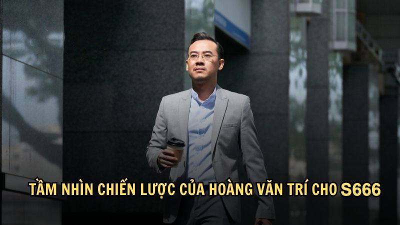 Tầm nhìn chiến lược của Hoàng Văn Trí cho S666