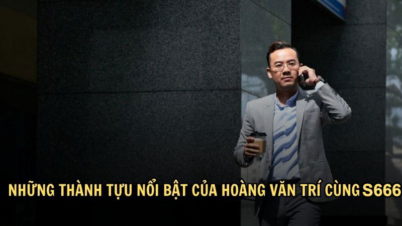 Những thành tựu nổi bật của Hoàng Văn Trí cùng S666